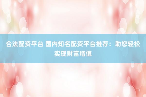 合法配资平台 国内知名配资平台推荐：助您轻松实现财富增值