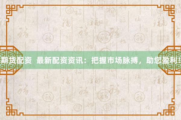 期货配资  最新配资资讯：把握市场脉搏，助您盈利！