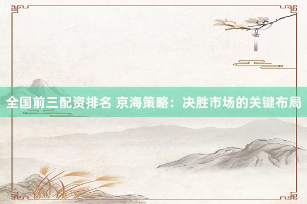 全国前三配资排名 京海策略：决胜市场的关键布局