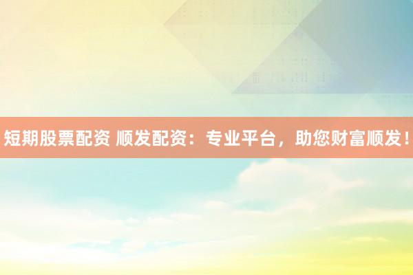 短期股票配资 顺发配资：专业平台，助您财富顺发！