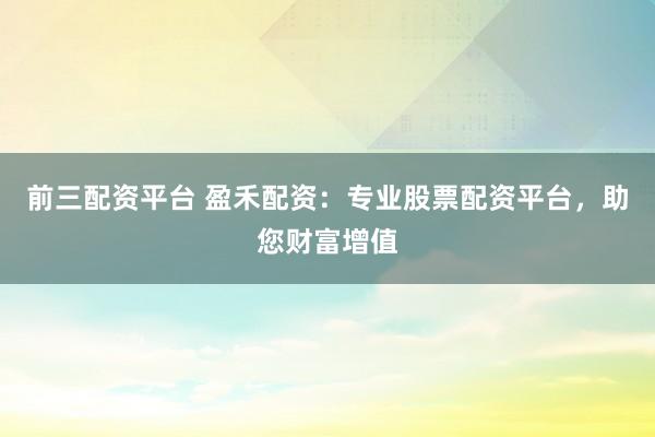 前三配资平台 盈禾配资：专业股票配资平台，助您财富增值