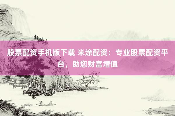 股票配资手机版下载 米涂配资：专业股票配资平台，助您财富增值
