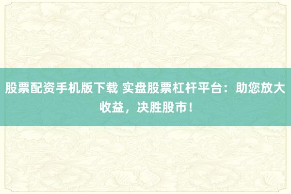 股票配资手机版下载 实盘股票杠杆平台：助您放大收益，决胜股市！