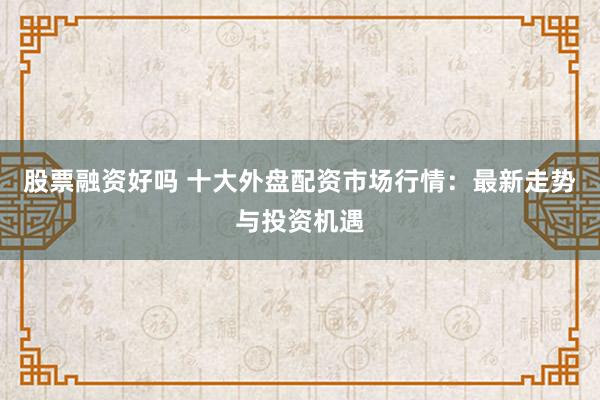 股票融资好吗 十大外盘配资市场行情：最新走势与投资机遇