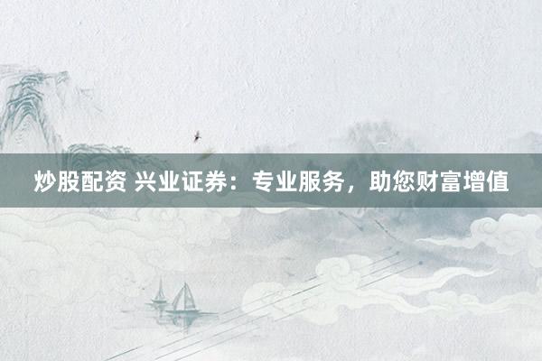 炒股配资 兴业证券：专业服务，助您财富增值