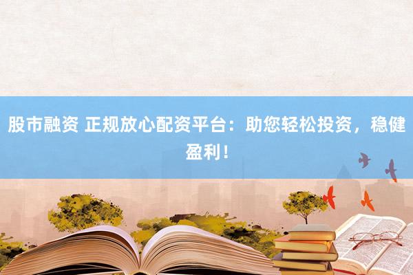 股市融资 正规放心配资平台：助您轻松投资，稳健盈利！