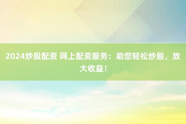 2024炒股配资 网上配资服务：助您轻松炒股，放大收益！