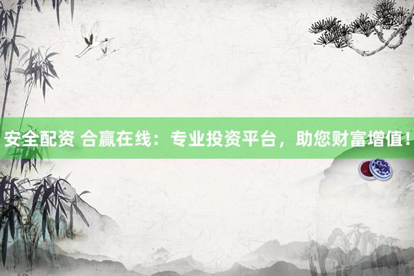 安全配资 合赢在线：专业投资平台，助您财富增值！