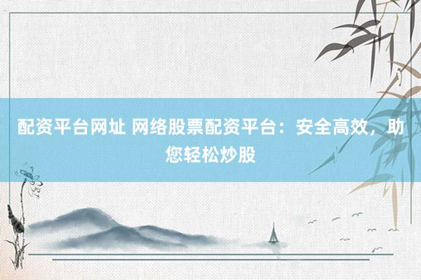 配资平台网址 网络股票配资平台：安全高效，助您轻松炒股