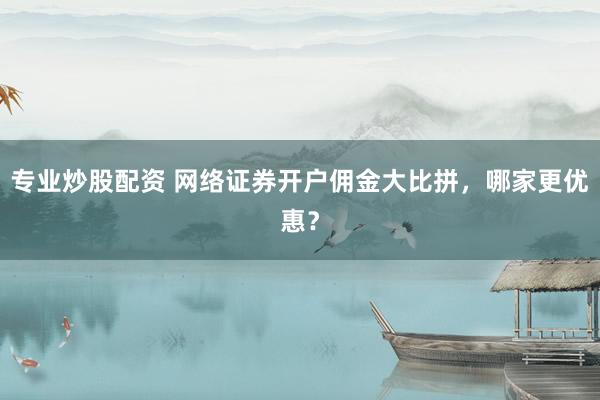 专业炒股配资 网络证券开户佣金大比拼，哪家更优惠？