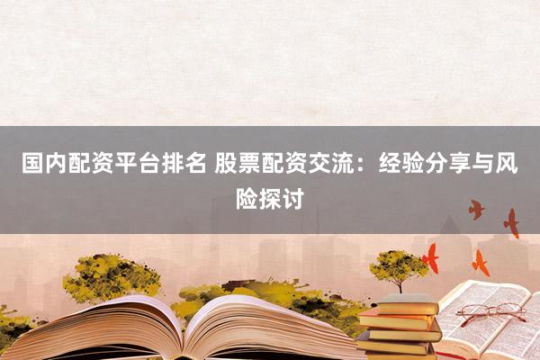 国内配资平台排名 股票配资交流：经验分享与风险探讨