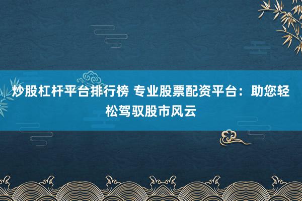 炒股杠杆平台排行榜 专业股票配资平台：助您轻松驾驭股市风云
