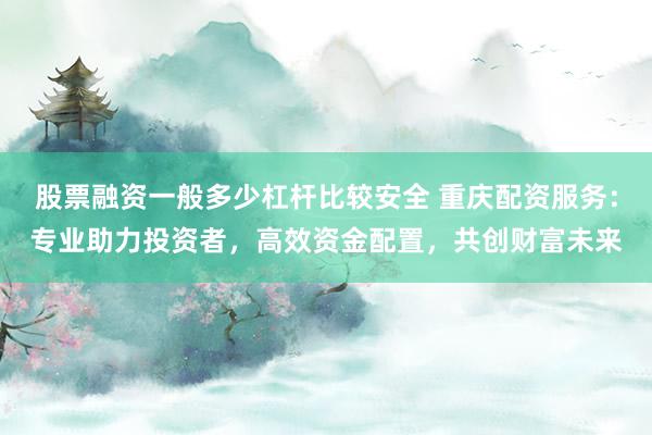 股票融资一般多少杠杆比较安全 重庆配资服务：专业助力投资者，高效资金配置，共创财富未来