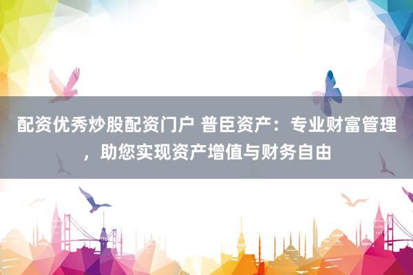 配资优秀炒股配资门户 普臣资产：专业财富管理，助您实现资产增值与财务自由