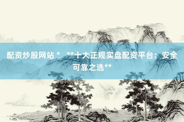 配资炒股网站 *   **十大正规实盘配资平台：安全可靠之选**