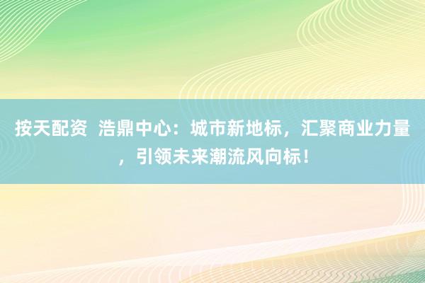 按天配资  浩鼎中心：城市新地标，汇聚商业力量，引领未来潮流风向标！