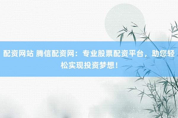 配资网站 腾信配资网：专业股票配资平台，助您轻松实现投资梦想！