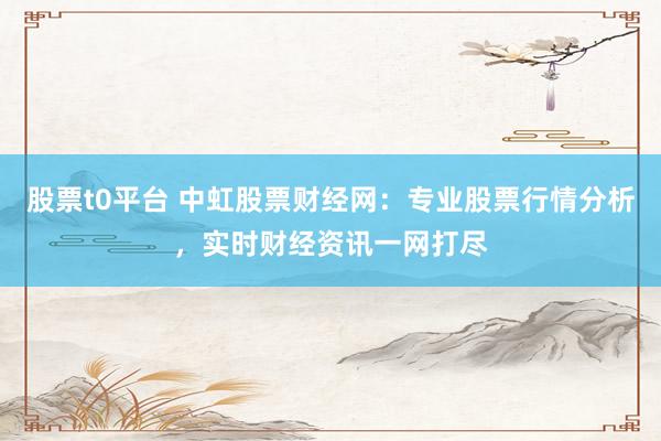 股票t0平台 中虹股票财经网：专业股票行情分析，实时财经资讯一网打尽