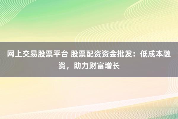 网上交易股票平台 股票配资资金批发：低成本融资，助力财富增长