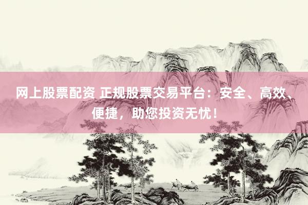 网上股票配资 正规股票交易平台：安全、高效、便捷，助您投资无忧！