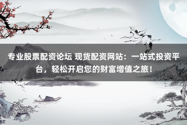 专业股票配资论坛 现货配资网站：一站式投资平台，轻松开启您的财富增值之旅！