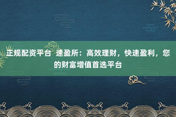 正规配资平台  速盈所：高效理财，快速盈利，您的财富增值首选平台