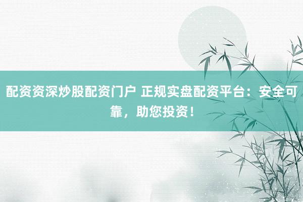 配资资深炒股配资门户 正规实盘配资平台：安全可靠，助您投资！