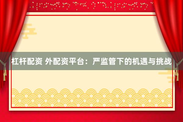 杠杆配资 外配资平台：严监管下的机遇与挑战