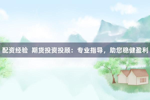 配资经验  期货投资投顾：专业指导，助您稳健盈利