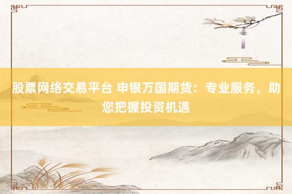 股票网络交易平台 申银万国期货：专业服务，助您把握投资机遇