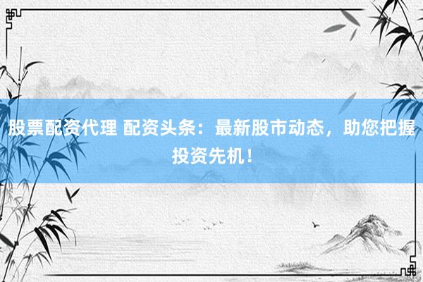 股票配资代理 配资头条：最新股市动态，助您把握投资先机！