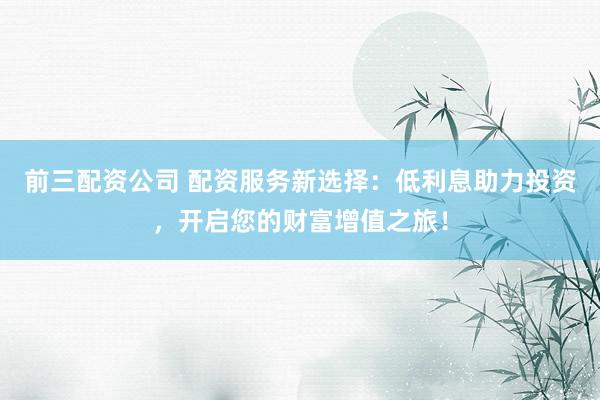 前三配资公司 配资服务新选择：低利息助力投资，开启您的财富增值之旅！