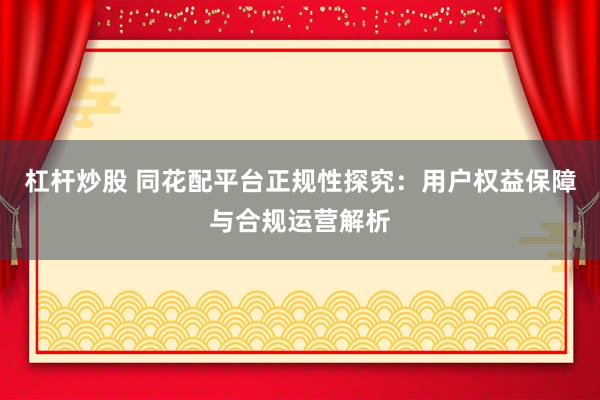杠杆炒股 同花配平台正规性探究：用户权益保障与合规运营解析