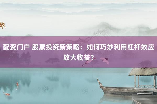 配资门户 股票投资新策略：如何巧妙利用杠杆效应放大收益？