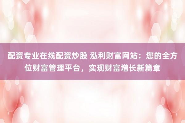 配资专业在线配资炒股 泓利财富网站：您的全方位财富管理平台，实现财富增长新篇章