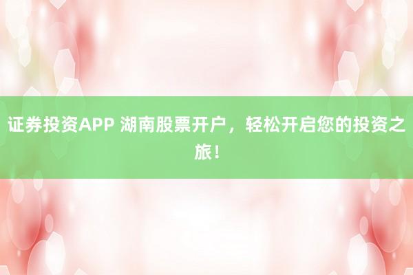 证券投资APP 湖南股票开户，轻松开启您的投资之旅！