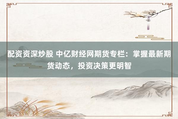 配资资深炒股 中亿财经网期货专栏：掌握最新期货动态，投资决策更明智
