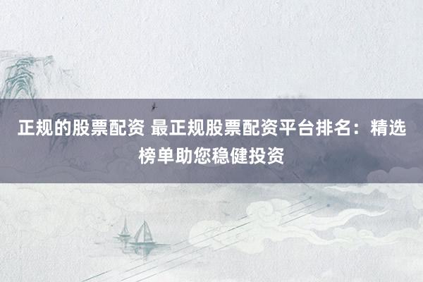 正规的股票配资 最正规股票配资平台排名：精选榜单助您稳健投资