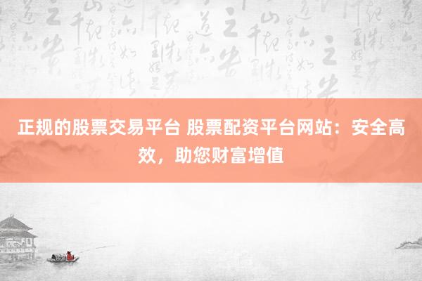 正规的股票交易平台 股票配资平台网站：安全高效，助您财富增值