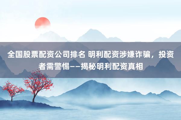 全国股票配资公司排名 明利配资涉嫌诈骗，投资者需警惕——揭秘明利配资真相