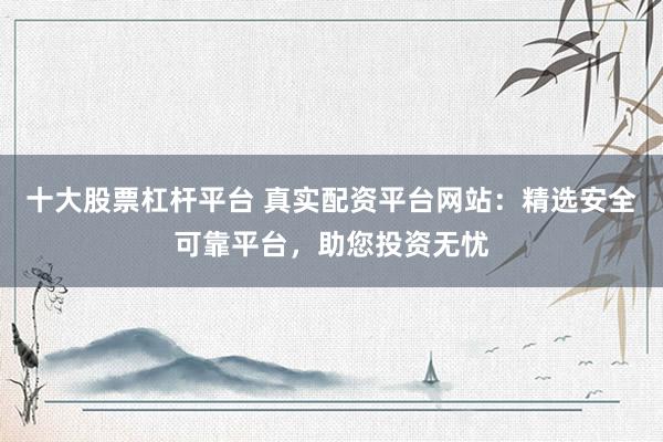 十大股票杠杆平台 真实配资平台网站：精选安全可靠平台，助您投资无忧