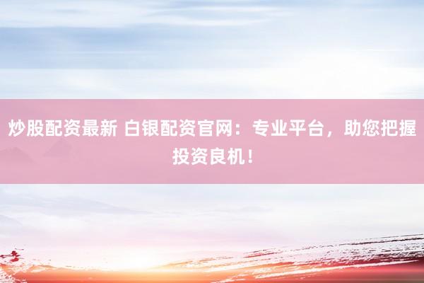 炒股配资最新 白银配资官网：专业平台，助您把握投资良机！