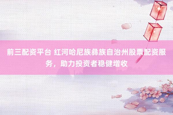 前三配资平台 红河哈尼族彝族自治州股票配资服务，助力投资者稳健增收
