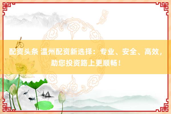配资头条 温州配资新选择：专业、安全、高效，助您投资路上更顺畅！