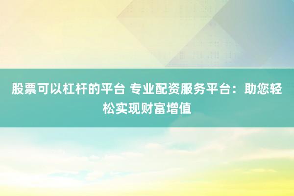 股票可以杠杆的平台 专业配资服务平台：助您轻松实现财富增值