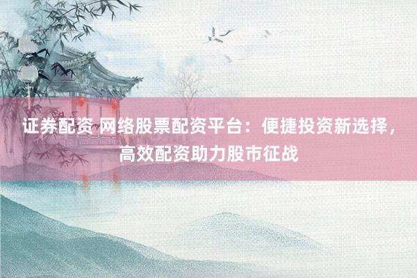 证券配资 网络股票配资平台：便捷投资新选择，高效配资助力股市征战