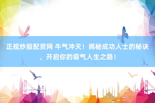 正规炒股配资网 牛气冲天！揭秘成功人士的秘诀，开启你的霸气人生之路！
