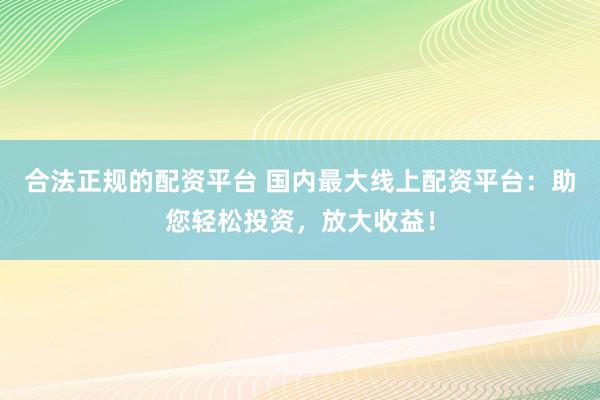 合法正规的配资平台 国内最大线上配资平台：助您轻松投资，放大收益！