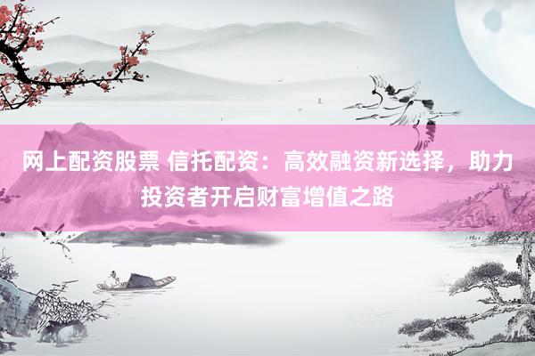 网上配资股票 信托配资：高效融资新选择，助力投资者开启财富增值之路