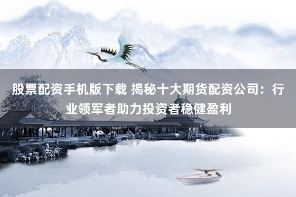 股票配资手机版下载 揭秘十大期货配资公司：行业领军者助力投资者稳健盈利